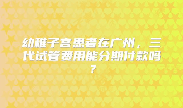幼稚子宫患者在广州,三代试管费用能分期付款吗?