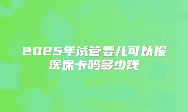 2025年试管婴儿可以报医保卡吗多少钱