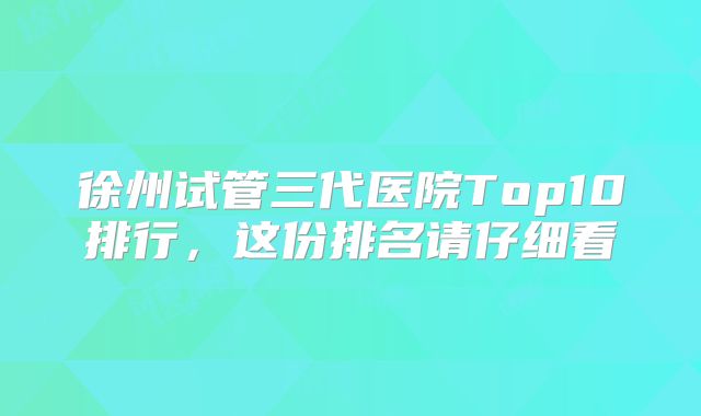 徐州试管三代医院Top10排行，这份排名请仔细看