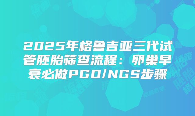 2025年格鲁吉亚三代试管胚胎筛查流程：卵巢早衰必做PGD/NGS步骤