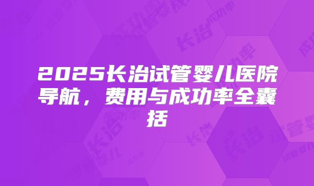 2025长治试管婴儿医院导航，费用与成功率全囊括