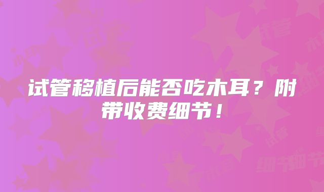试管移植后能否吃木耳？附带收费细节！