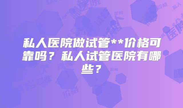 私人医院做试管**价格可靠吗？私人试管医院有哪些？