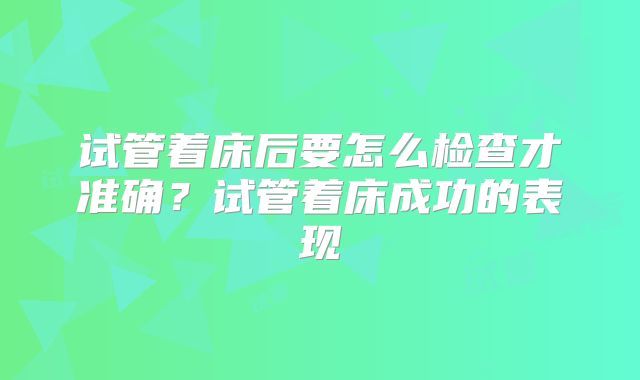 试管着床后要怎么检查才准确?试管着床成功的表现