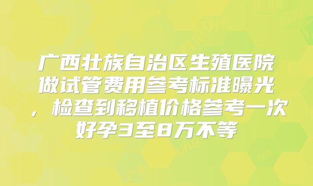 广西壮族自治区生殖医院做试管费用参考标准曝光,检查到移植价格参考一次好孕3至8万不等