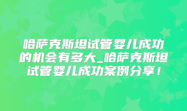 哈萨克斯坦试管婴儿成功的机会有多大_哈萨克斯坦试管婴儿成功案例分享！