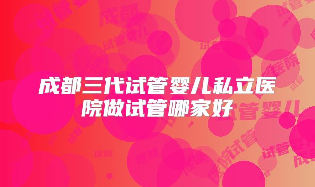 成都三代试管婴儿私立医院做试管哪家好