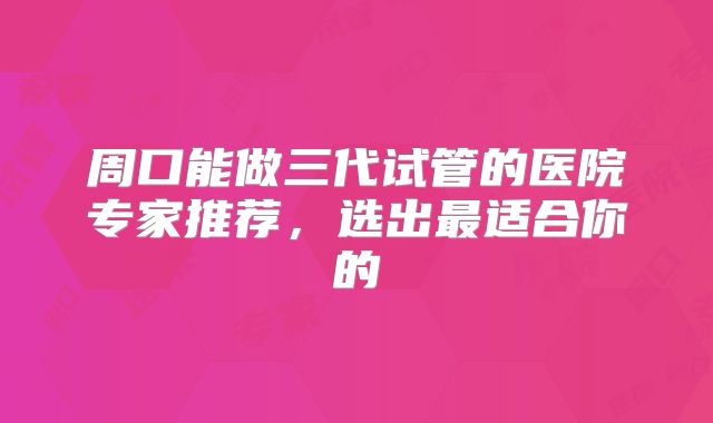 周口能做三代试管的医院专家推荐，选出最适合你的