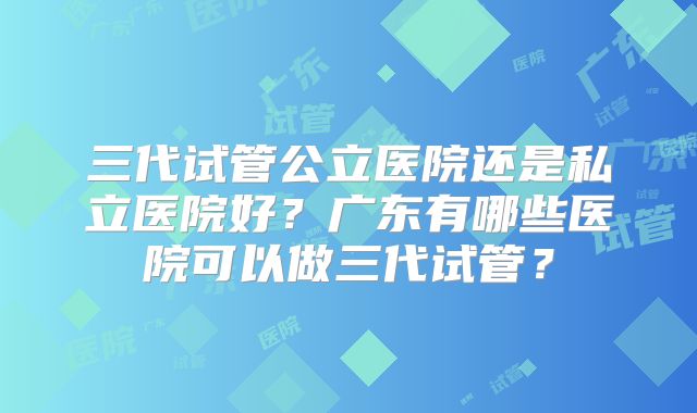 三代试管公立医院还是私立医院好?广东有哪些医院可以做三代试管?