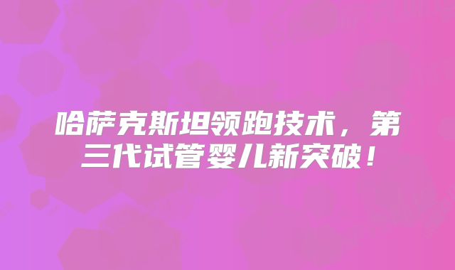 哈萨克斯坦领跑技术,第三代试管婴儿新突破!