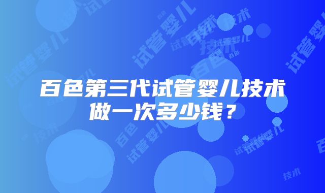 百色第三代试管婴儿技术做一次多少钱？