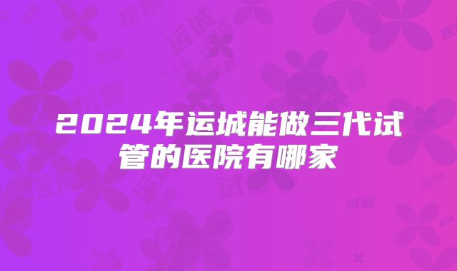 2024年运城能做三代试管的医院有哪家