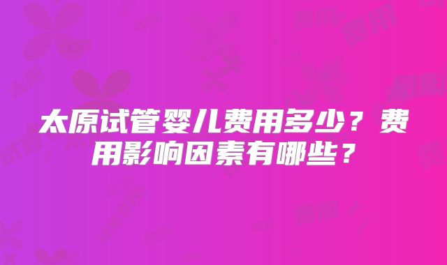 太原试管婴儿费用多少？费用影响因素有哪些？