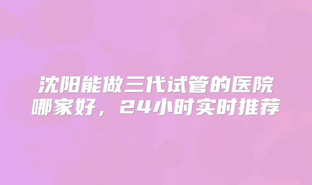 沈阳能做三代试管的医院哪家好，24小时实时推荐