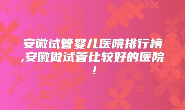 安徽试管婴儿医院排行榜,安徽做试管比较好的医院！