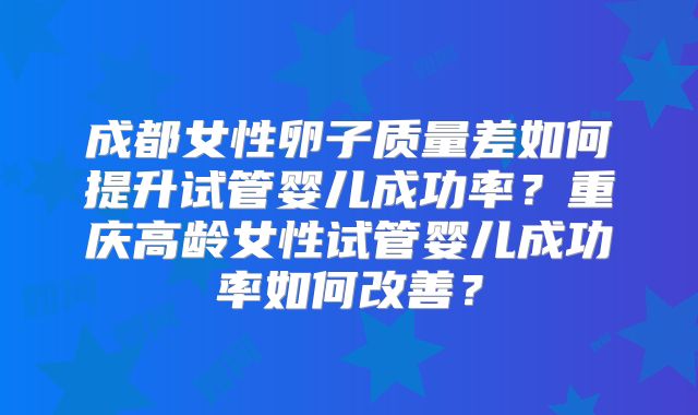 成都女性卵子质量差如何提升试管婴儿成功率？重庆高龄女性试管婴儿成功率如何改善？