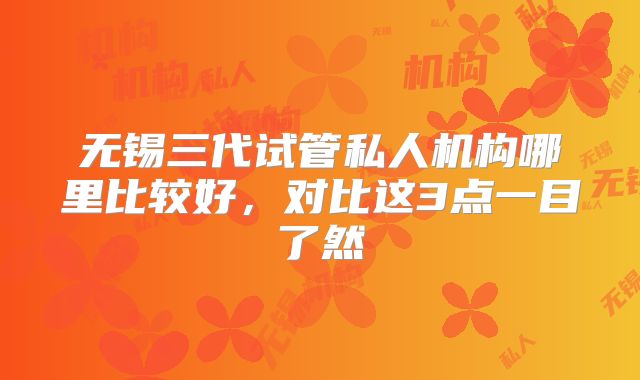 无锡三代试管私人机构哪里比较好，对比这3点一目了然