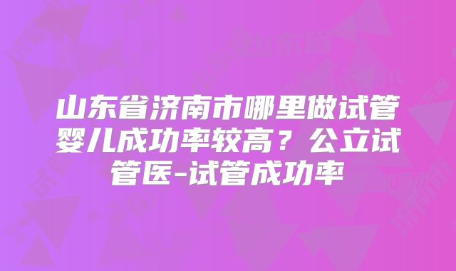 山东省济南市哪里做试管婴儿成功率较高?公立试管医-试管成功率