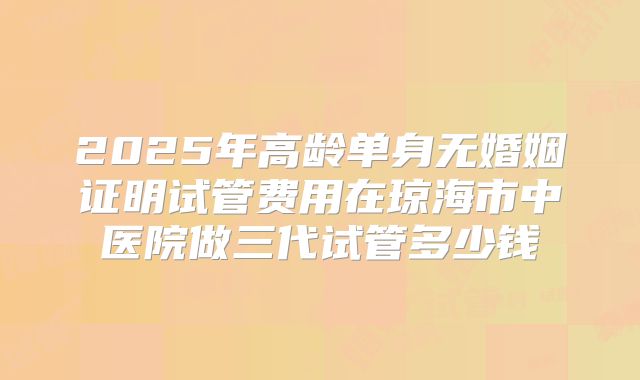 2025年高龄单身无婚姻证明试管费用在琼海市中医院做三代试管多少钱