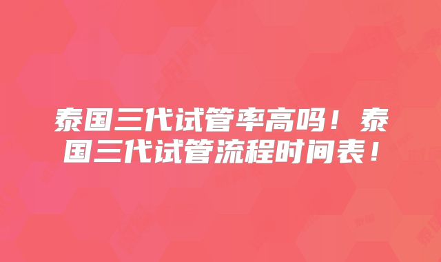 泰国三代试管率高吗！泰国三代试管流程时间表！