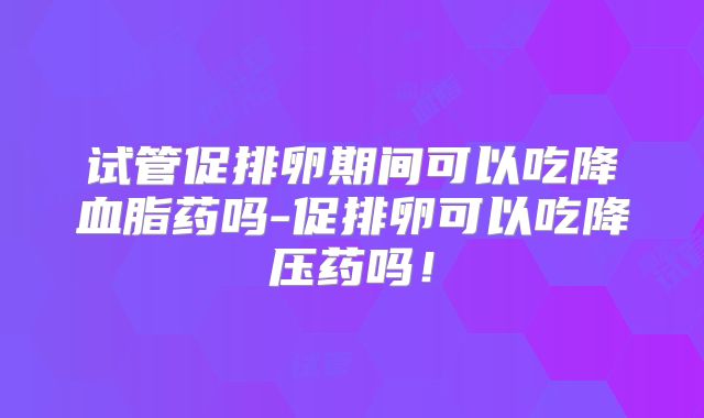 试管促排卵期间可以吃降血脂药吗-促排卵可以吃降压药吗！