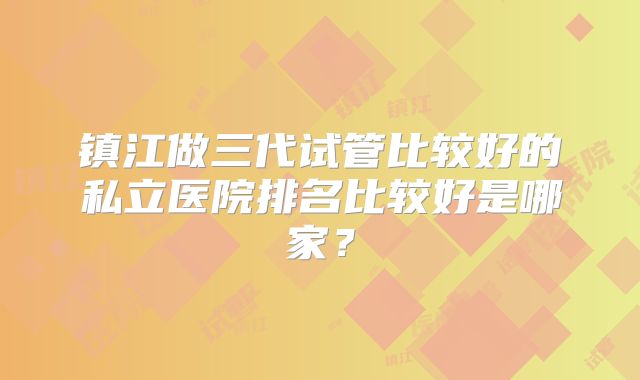 镇江做三代试管比较好的私立医院排名比较好是哪家？