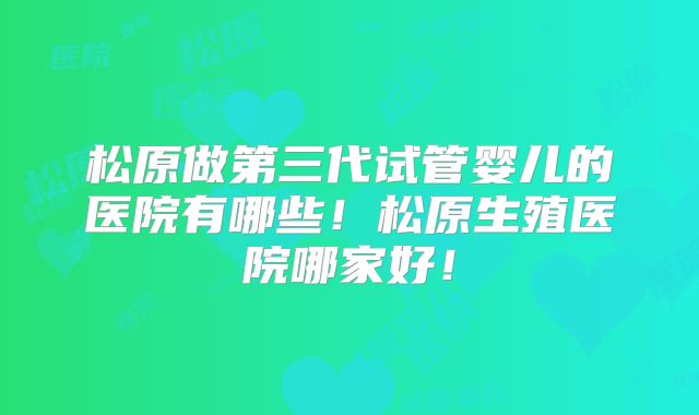 松原做第三代试管婴儿的医院有哪些!松原生殖医院哪家好!