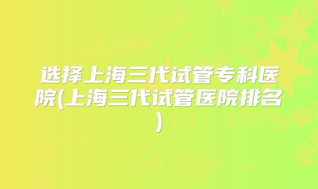 选择上海三代试管专科医院(上海三代试管医院排名)