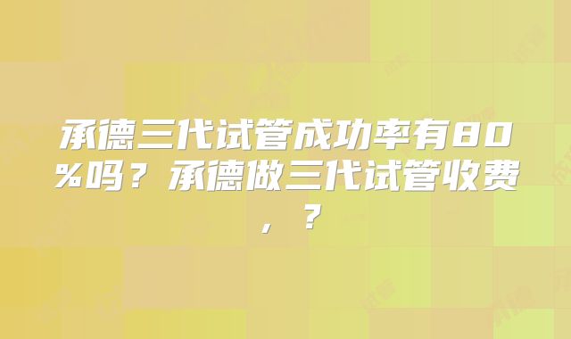 承德三代试管成功率有80%吗？承德做三代试管收费，？
