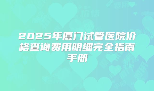 2025年厦门试管医院价格查询费用明细完全指南手册