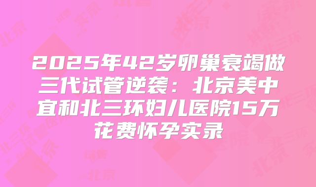 2025年42岁卵巢衰竭做三代试管逆袭:北京美中宜和北三环妇儿医院15万花费怀孕实录