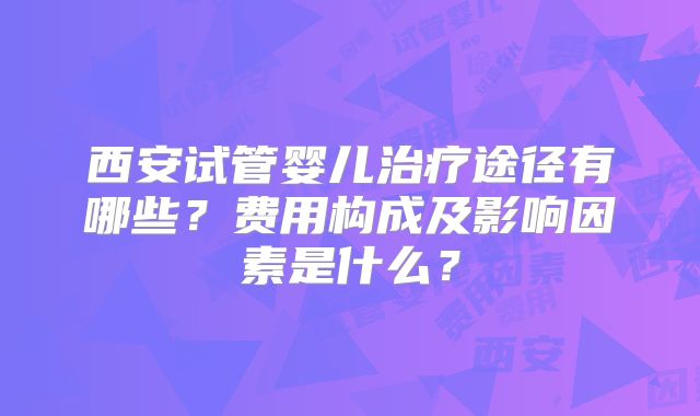 西安试管婴儿治疗途径有哪些?费用构成及影响因素是什么?
