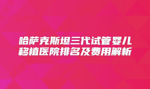 哈萨克斯坦三代试管婴儿移植医院排名及费用解析