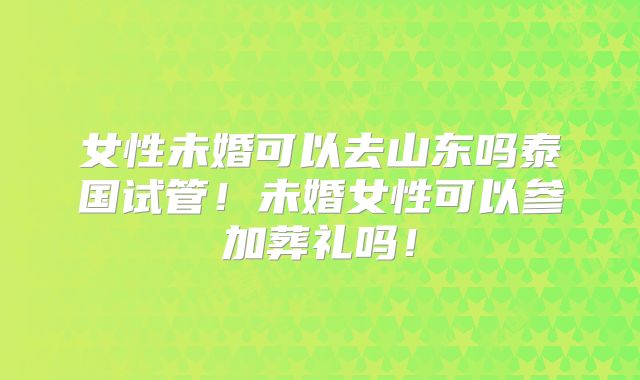 女性未婚可以去山东吗泰国试管！未婚女性可以参加葬礼吗！