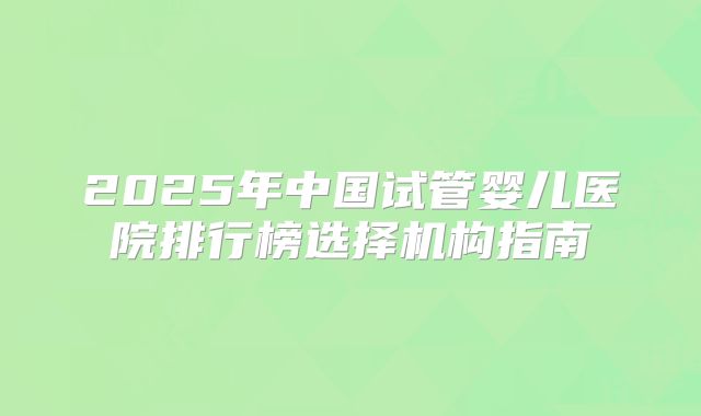 2025年中国试管婴儿医院排行榜选择机构指南