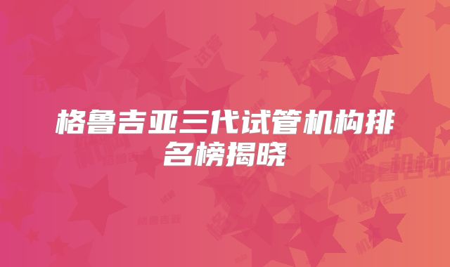 格鲁吉亚三代试管机构排名榜揭晓
