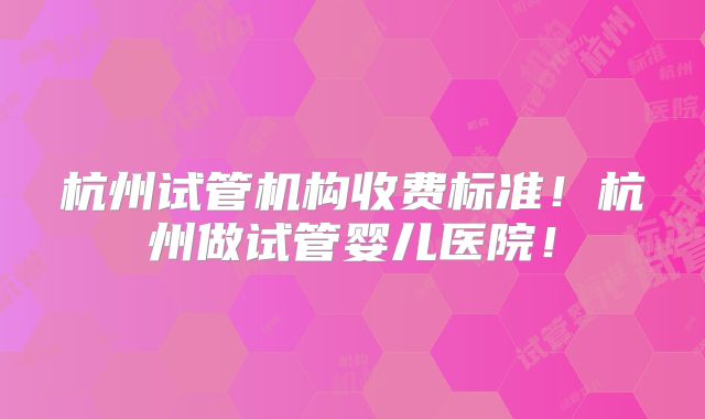 杭州试管机构收费标准！杭州做试管婴儿医院！