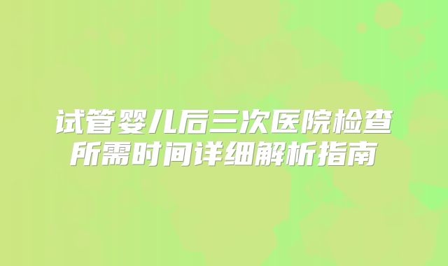 试管婴儿后三次医院检查所需时间详细解析指南