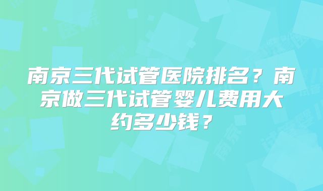 南京三代试管医院排名？南京做三代试管婴儿费用大约多少钱？