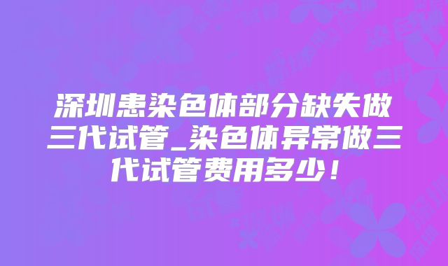 深圳患染色体部分缺失做三代试管_染色体异常做三代试管费用多少！