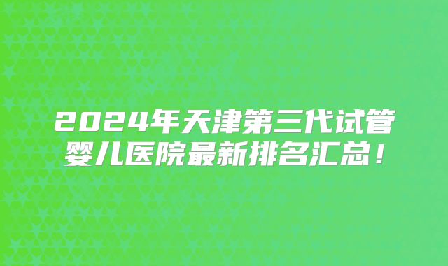 2024年天津第三代试管婴儿医院最新排名汇总！
