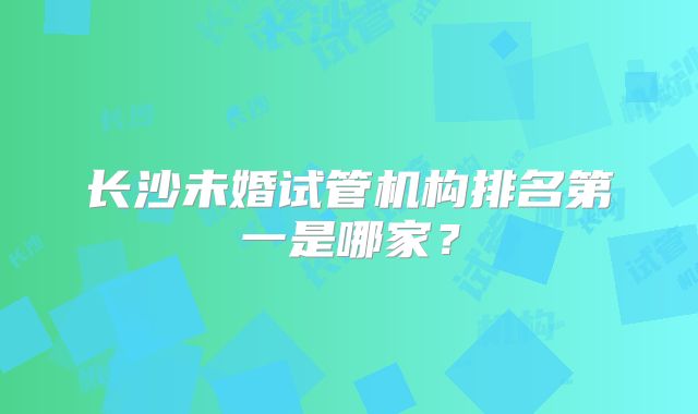 长沙未婚试管机构排名第一是哪家？