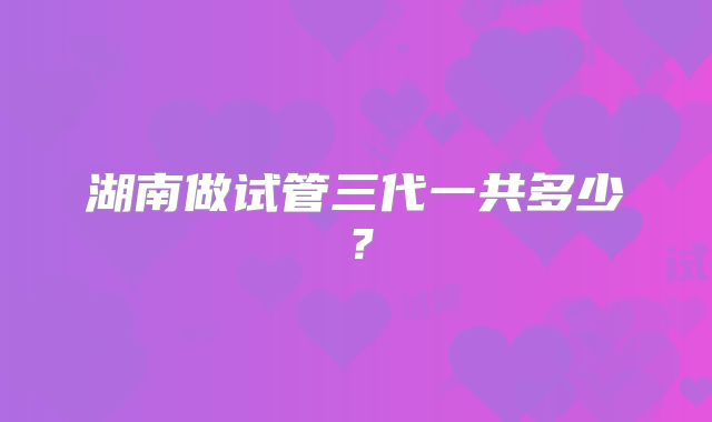 湖南做试管三代一共多少？