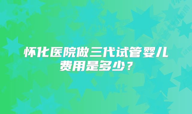 怀化医院做三代试管婴儿费用是多少?