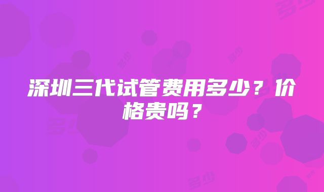 深圳三代试管费用多少？价格贵吗？