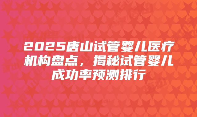 2025唐山试管婴儿医疗机构盘点，揭秘试管婴儿成功率预测排行