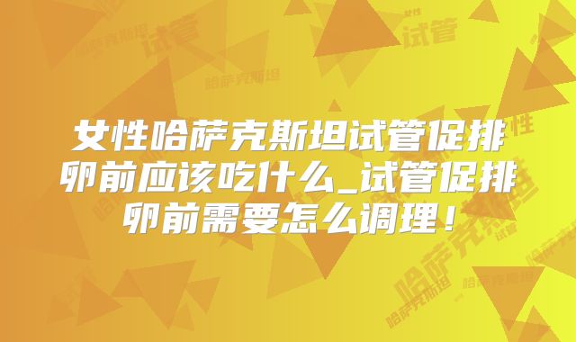 女性哈萨克斯坦试管促排卵前应该吃什么_试管促排卵前需要怎么调理！