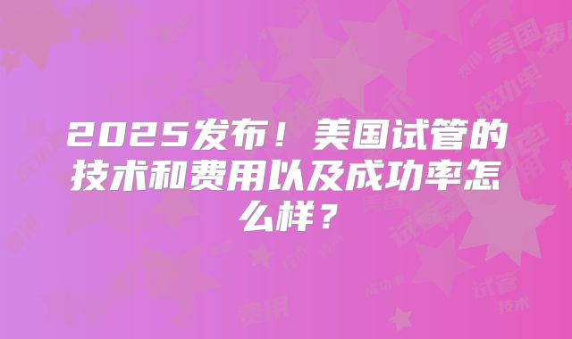 2025发布!美国试管的技术和费用以及成功率怎么样?