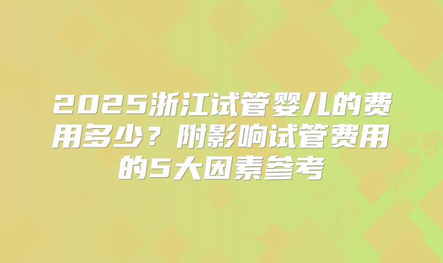2025浙江试管婴儿的费用多少?附影响试管费用的5大因素参考