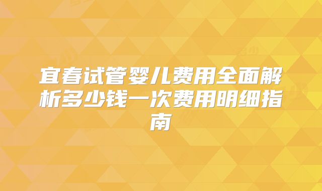 宜春试管婴儿费用全面解析多少钱一次费用明细指南